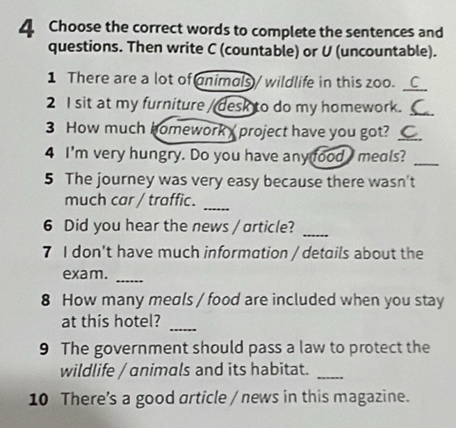 Choose the correct words to complete the sentences and 
questions. Then write C (countable) or U (uncountable). 
1 There are a lot of animals / wildlife in this zoo._ 
2 I sit at my furniture / desk to do my homework._ 
3 How much homework project have you got? _ 
4 I'm very hungry. Do you have any food meals?_ 
5 The journey was very easy because there wasn't 
much car / traffic. 
_ 
6 Did you hear the news / article?_ 
7 I don't have much information / details about the 
exam. 
_ 
8 How many meals / food are included when you stay 
at this hotel? 
_ 
9 The government should pass a law to protect the 
wildlife / animals and its habitat._ 
10 There’s a good article / news in this magazine.