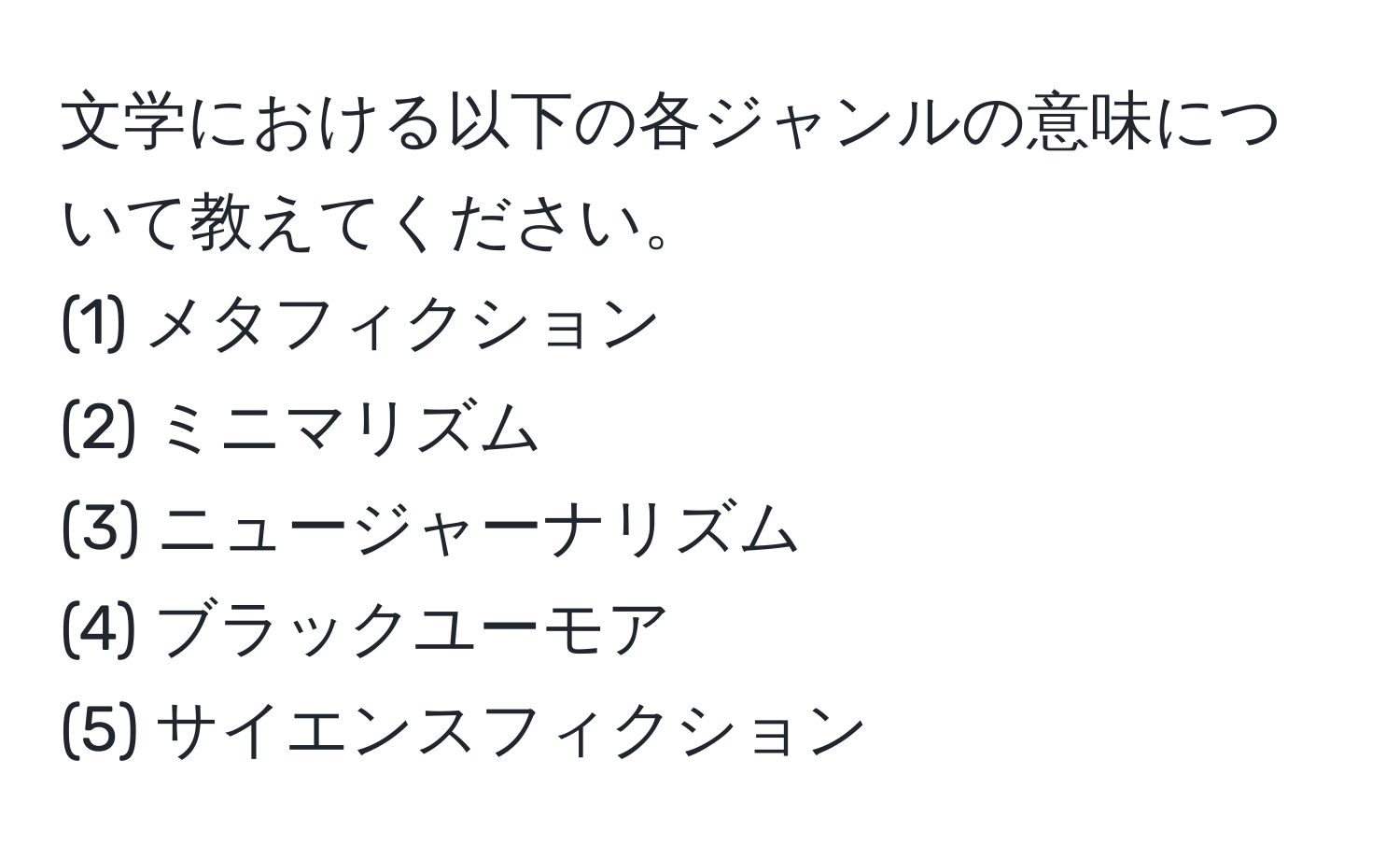 文学における以下の各ジャンルの意味について教えてください。  
(1) メタフィクション  
(2) ミニマリズム  
(3) ニュージャーナリズム  
(4) ブラックユーモア  
(5) サイエンスフィクション