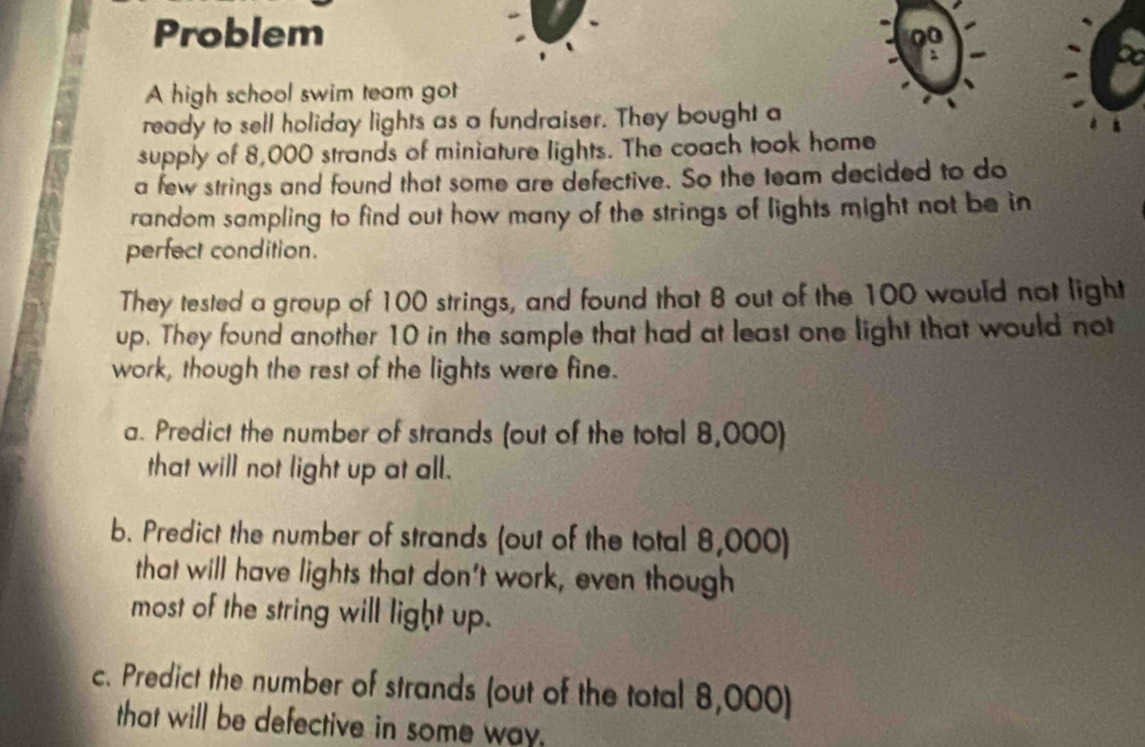 Problem
0
A high school swim team got
ready to sell holiday lights as a fundraiser. They bought a
supply of 8,000 strands of miniature lights. The coach took home
a few strings and found that some are defective. So the team decided to do
random sampling to find out how many of the strings of lights might not be in
perfect condition.
They tested a group of 100 strings, and found that 8 out of the 100 would not light
up. They found another 10 in the sample that had at least one light that would not
work, though the rest of the lights were fine.
a. Predict the number of strands (out of the total 8,000)
that will not light up at all.
b. Predict the number of strands (out of the total 8,000)
that will have lights that don't work, even though
most of the string will light up.
c. Predict the number of strands (out of the total 8,000)
that will be defective in some way.