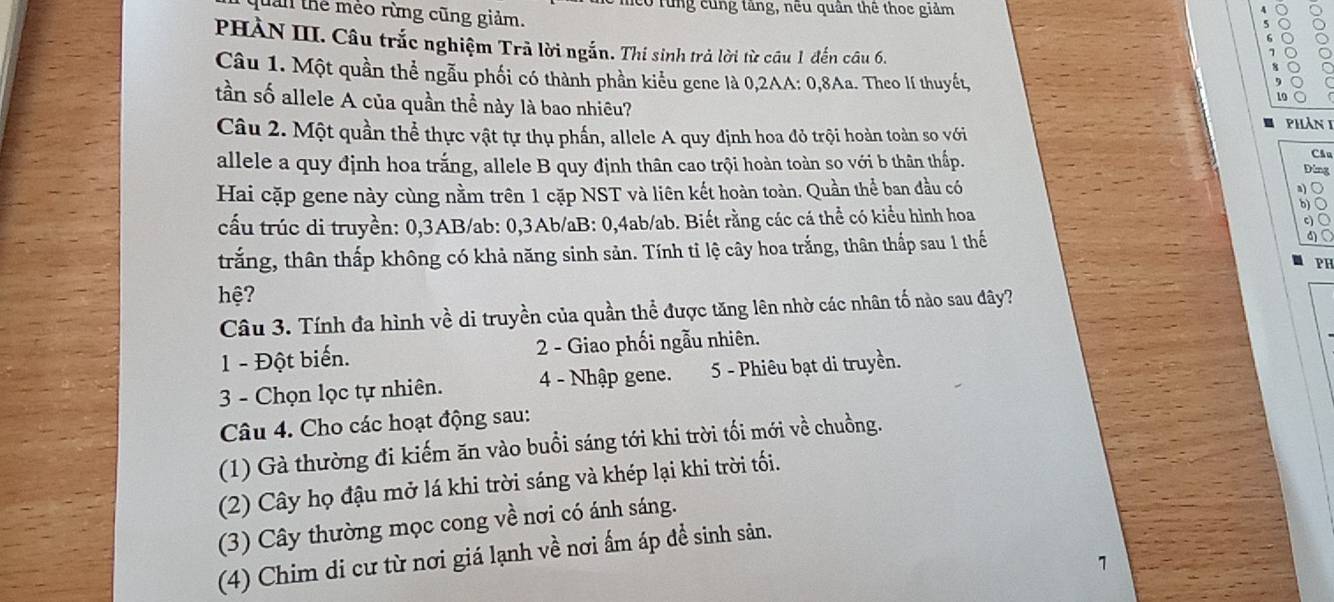 rung cùng tăng, nêu quân thê thoc giảm
lần thể méo rừng cũng giảm.
PHÀN III. Câu trắc nghiệm Trả lời ngắn. Thi sinh trả lời từ câu 1 đến câu 6.
Câu 1. Một quần thể ngẫu phối có thành phần kiểu gene là 0,2AA: 0,8Aa. Theo lí thuyết, 1o
tần số allele A của quần thể này là bao nhiêu? phản 1
Câu 2. Một quần thể thực vật tự thụ phần, allele A quy định hoa đỏ trội hoàn toàn so với
allele a quy định hoa trắng, allele B quy định thân cao trội hoàn toàn so với b thân thấp.
Cầu
Ding
Hai cặp gene này cùng nằm trên 1 cặp NST và liên kết hoàn toàn. Quần thể ban đầu có
o
cấu trúc di truyền: 0,3AB/ab: 0,3Ab/aB: 0,4ab/ab. Biết rằng các cá thể có kiểu hình hoa
trắng, thân thấp không có khả năng sinh sản. Tính tỉ lệ cây hoa trắng, thân thấp sau 1 thế
PH
hệ?
Câu 3. Tính đa hình về di truyền của quần thể được tăng lên nhờ các nhân tố nào sau đây?
1 - Đột biến. 2 - Giao phối ngẫu nhiên.
3 - Chọn lọc tự nhiên. 4 - Nhập gene. 5 - Phiêu bạt di truyền.
Câu 4. Cho các hoạt động sau:
(1) Gà thường đi kiếm ăn vào buổi sáng tới khi trời tối mới về chuồng.
(2) Cây họ đậu mở lá khi trời sáng và khép lại khi trời tối.
(3) Cây thường mọc cong về nơi có ánh sáng.
(4) Chim di cư từ nơi giá lạnh về nơi ấm áp đề sinh sản.
1