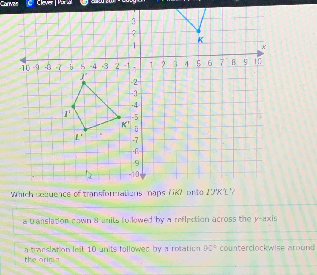 Canvas Clever | Portal calculator
a translation down 8 units followed by a reflection across the y-axis
a translation left 10 units followed by a rotation 90° counterclockwise around
the origin