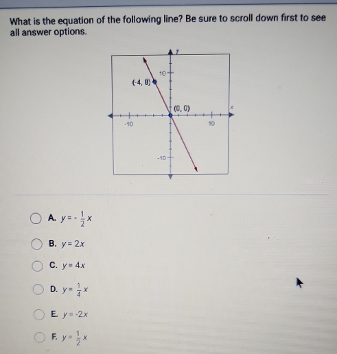 What is the equation of the following line? Be sure to scroll down first to see
all answer options.
A. y=- 1/2 x
B. y=2x
C. y=4x
D. y= 1/4 x
E. y=-2x
F. y= 1/2 x