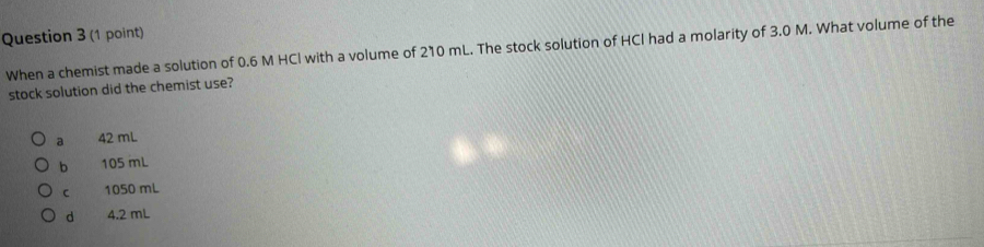 When a chemist made a solution of 0.6 M HCl with a volume of 210 mL. The stock solution of HCl had a molarity of 3.0 M. What volume of the
stock solution did the chemist use?
a 42 mL
b 105 mL
C 1050 mL
d 4.2 mL