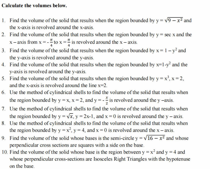 Calculate the volumes below. 
1. Find the volume of the solid that results when the region bounded by y=sqrt(9-x^2) and 
the x-axis is revolved around the x-axis. 
2. Find the volume of the solid that results when the region bounded by y=sec x and the
x - axis from x=- π /4  to x= π /4  is revolved around the x-a xis. 
3. Find the volume of the solid that results when the region bounded by x=1-y^2 and 
the y-axis is revolved around the y-axis. 
4. Find the volume of the solid that results when the region bounded by x=1-y^2 and the 
y-axis is revolved around the y-axis. 
5. Find the volume of the solid that results when the region bounded by y=x^3, x=2, 
and the x-axis is revolved around the line x=2. 
6. Use the method of cylindrical shells to find the volume of the solid that results when 
the region bounded by y=x, x=2 , and y=- x/2  is revolved around the y -axis. 
7. Use the method of cylindrical shells to find the volume of the solid that results when 
the region bounded by y=sqrt(x), y=2x-1 , and x=0 is revolved around the y - axis. 
8. Use the method of cylindrical shells to find the volume of the solid that results when 
the region bounded by y=x^2, y=4 , and x=0 is revolved around the x - axis. 
9. Find the volume of the solid whose bases is the semi-circle y=sqrt(16-x^2) and whose 
perpendicular cross sections are squares with a side on the base. 
10. Find the volume of the solid whose base is the region between y=x^2 and y=4 and 
whose perpendicular cross-sections are Isosceles Right Triangles with the hypotenuse 
on the base.