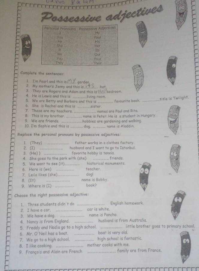 Possessive adjectives 
Complete the sentences: 
1. I'm Pear! and this is_ garden 
2. My mother's Jenny and this is_ hot 
3. They are Rogers and Adam and this is La , bedroom 
4. He is Lewis and this is _living room. 
5. We are Betty and Barbara and this is _favourite book._ 
title is Twilight. 
6. She is Rachel and this is _sister 
7. These are my teachers. _nomes are Paul and Rita. 
8. This is my brother. _ name is Peter. He is a student in Hungary. 
9. We are friends. _hobbies are gardening and walking. 
10. I'm Sophie and this is _dog. _name is Aladdin. 
Replace the personal pronouns by possessive adjectives: 
1. (They) _father works in a clothes factory. 
2. (I) _husband and I want to go to Istanbul. 
3. (He) ) _favorite hobby is tennis. 
4. She goes to the park with (she) _friends 
5. We want to see (it) _historical monuments. 
6. Here is (we) _teacher. 
7. Leila likes (she)_ dog! 
B. (It) _name is Bobby. 
9. Where is (I) _book? 
Choose the right possessive adjective: 
1. Three students didn't do _English homework. 
2. I have a car. _car is white. 
3. We have a dog. _name is Pancho. 
4. Nancy is from England. _husband is from Australia. 
5. Freddy and Nadia go to a high school. _little brother goes to primary school. 
6. Mr. O'Neil has a boat. _boat is very old. 
7. We go to a high school. _high school is fantastic. 
8. I like cooking. _mother cooks with me. 
9. François and Alain are French _family are from France.