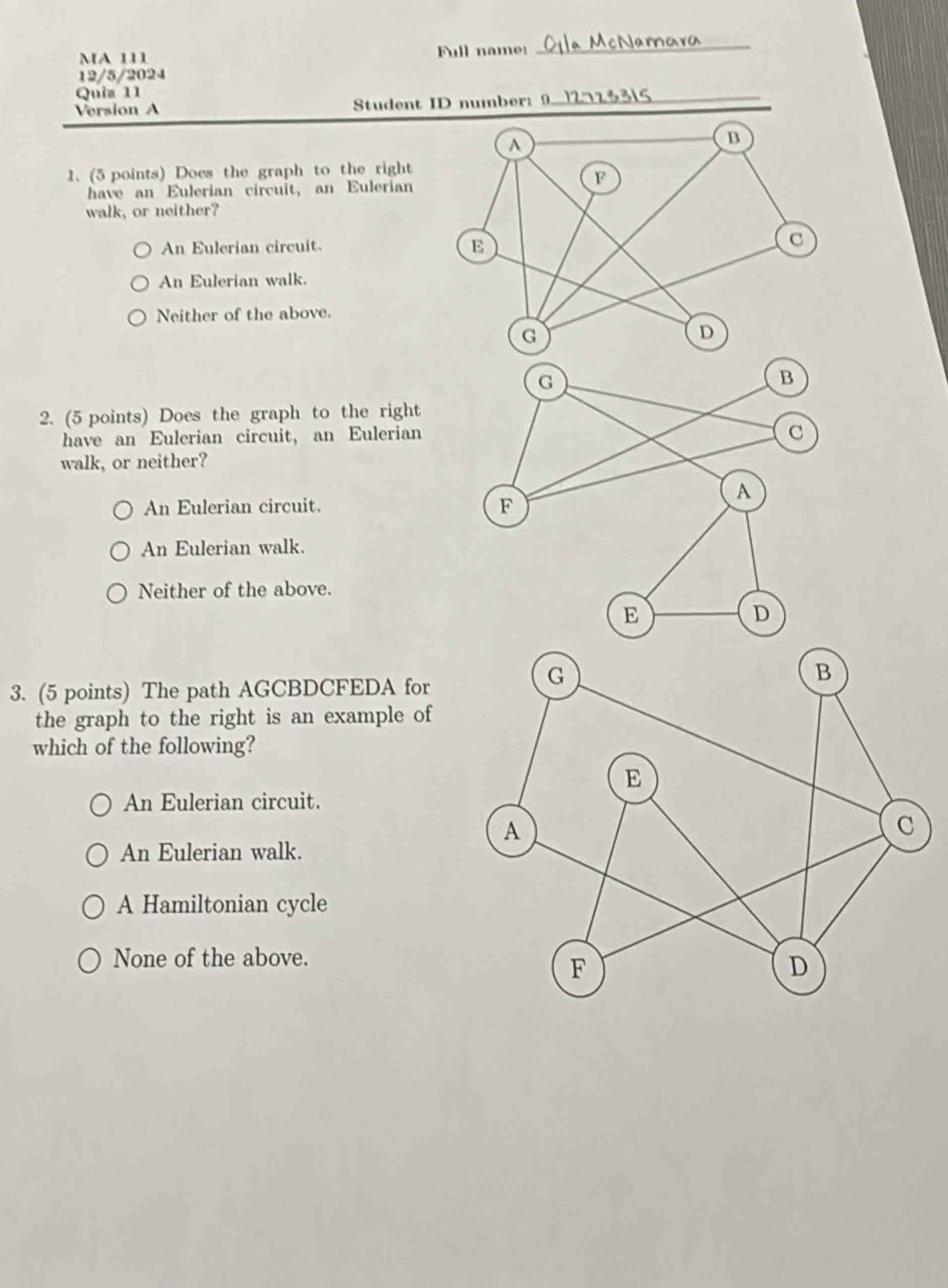 MA 111 Full name!
_
12/5/2024
Quim 11
Version A Student ID number: 9__
1. (5 points) Does the graph to the right
have an Eulerian circuit, an Eulerian
walk, or neither?
An Eulerian circuit.
An Eulerian walk.
Neither of the above.
G
B
2. (5 points) Does the graph to the right
have an Eulerian circuit, an Eulerian
C
walk, or neither?
An Eulerian circuit. F
A
An Eulerian walk.
Neither of the above.
E
D
3. (5 points) The path AGCBDCFEDA for
the graph to the right is an example of
which of the following?
An Eulerian circuit.
An Eulerian walk.
A Hamiltonian cycle
None of the above.