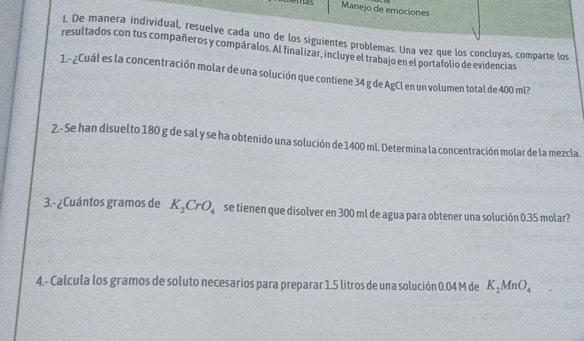 Diemas Manejo de emociones 
1. De manera individual, resuelve cada uno de los siguientes problemas. Una vez que los concluyas, comparte los 
resultados con tus compañeros y compáralos. Al finalizar, incluye el trabajo en el portafolio de evidencias 
1.º ¿Cuál es la concentración molar de una solución que contiene 34 g de AgCl en un volumen total de 400 ml? 
2.- Se han disuelto 180 g de sal y se ha obtenido una solución de 1400 ml. Determina la concentración molar de la mezcla. 
3.- ¿Cuántos gramos de K_2CrO_4 se tienen que disolver en 300 ml de agua para obtener una solución 0.35 molar? 
4.- Calcula los gramos de soluto necesarios para preparar 1.5 litros de una solución 0.04 M de K_2MnO_4