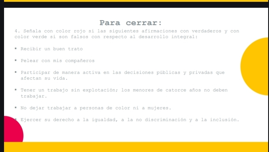 Para cerrar:
4. Señala con color rojo si las siguientes afirmaciones con verdaderos y con
color verde si son falsos con respecto al desarrollo integral:
Recibir un buen trato
Pelear con mis compañeros
Participar de manera activa en las decisiones públicas y privadas que
afectan su vida.
Tener un trabajo sin explotación; los menores de catorce años no deben
trabajar.
No dejar trabajar a personas de color ni a mujeres.
Ejercer su derecho a la igualdad, a la no discriminación y a la inclusión.