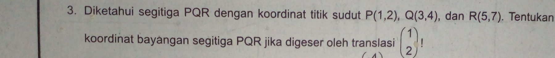 Diketahui segitiga PQR dengan koordinat titik sudut P(1,2), Q(3,4) , dan R(5,7). Tentukan 
| 
koordinat bayangan segitiga PQR jika digeser oleh translasi beginpmatrix 1 2endpmatrix ( )