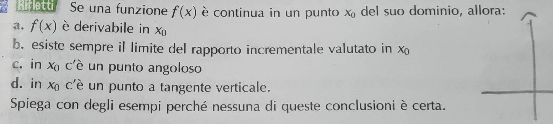 hifletti Se una funzione f(x) è continua in un punto X_0 del suo dominio, allora:
a. f(x) è derivabile in X_0
b. esiste sempre il limite del rapporto incrementale valutato in X_0
c. in x c'è un punto angoloso
d. in x c'è un punto a tangente verticale.
Spiega con degli esempi perché nessuna di queste conclusioni è certa.