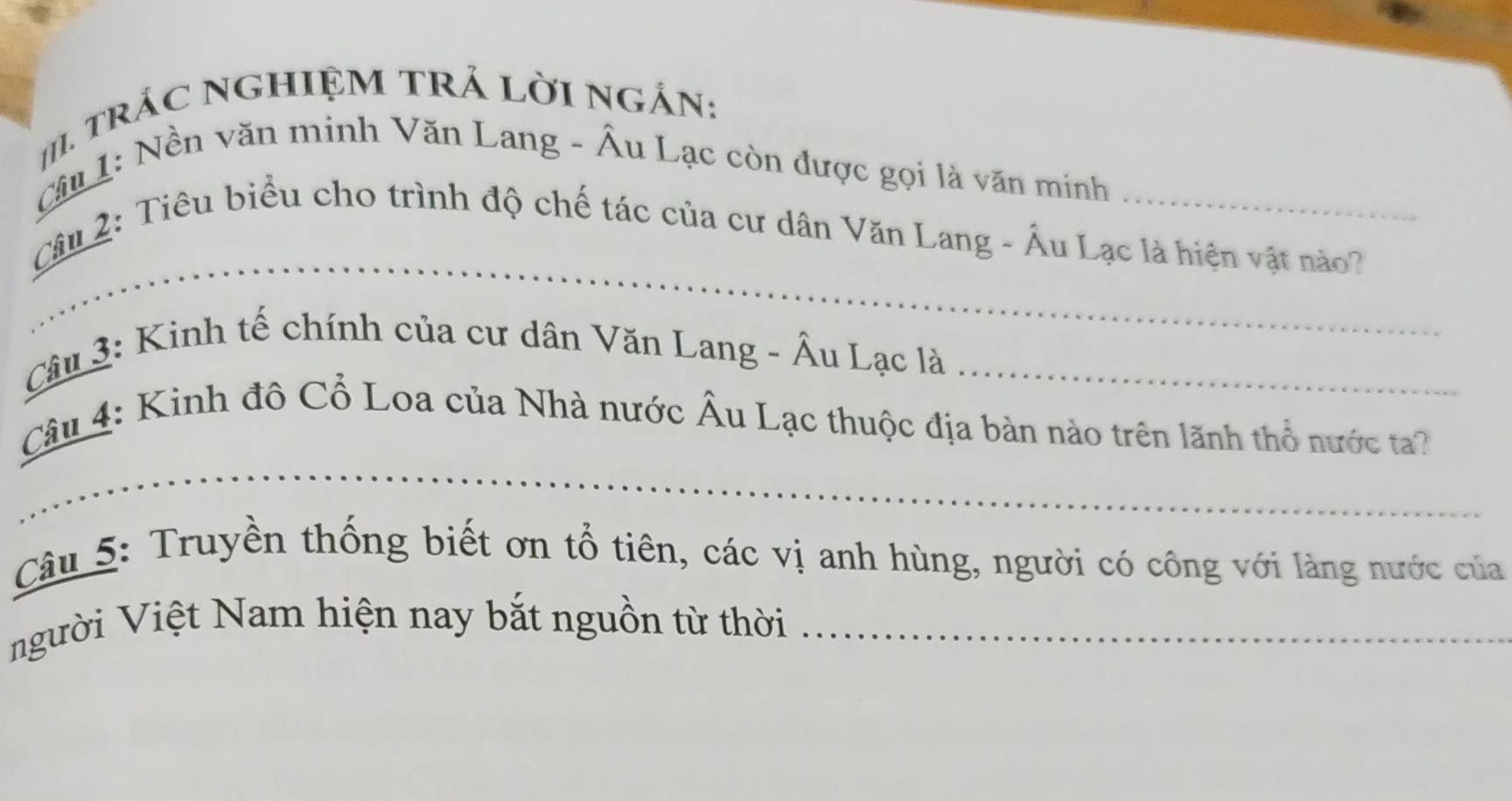 # rÁC NGHIỆM TRẢ LờI NgắN: 
Cầu 1: Nền văn minh Văn Lang - Âu Lạc còn được gọi là văn minh 
_ 
Câu 2: Tiêu biểu cho trình độ chế tác của cư dân Văn Lang - Âu Lạc là hiện vật nào? 
Câu 3: Kinh tế chính của cư dân Văn Lang - Âu Lạc là_ 
_ 
Câu 4: Kinh đô Cổ Loa của Nhà nước Âu Lạc thuộc địa bàn nào trên lãnh thổ nước ta? 
Câu 5: Truyền thống biết ơn tổ tiên, các vị anh hùng, người có công với làng nước của 
người Việt Nam hiện nay bắt nguồn từ thời_