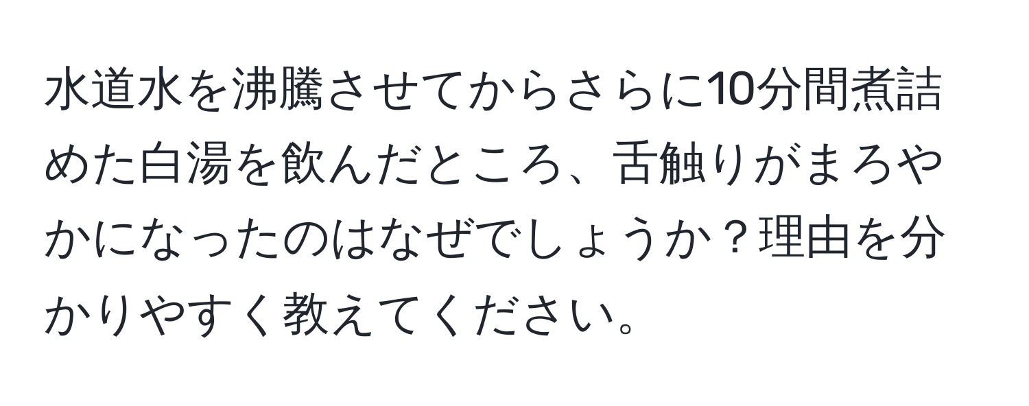 水道水を沸騰させてからさらに10分間煮詰めた白湯を飲んだところ、舌触りがまろやかになったのはなぜでしょうか？理由を分かりやすく教えてください。