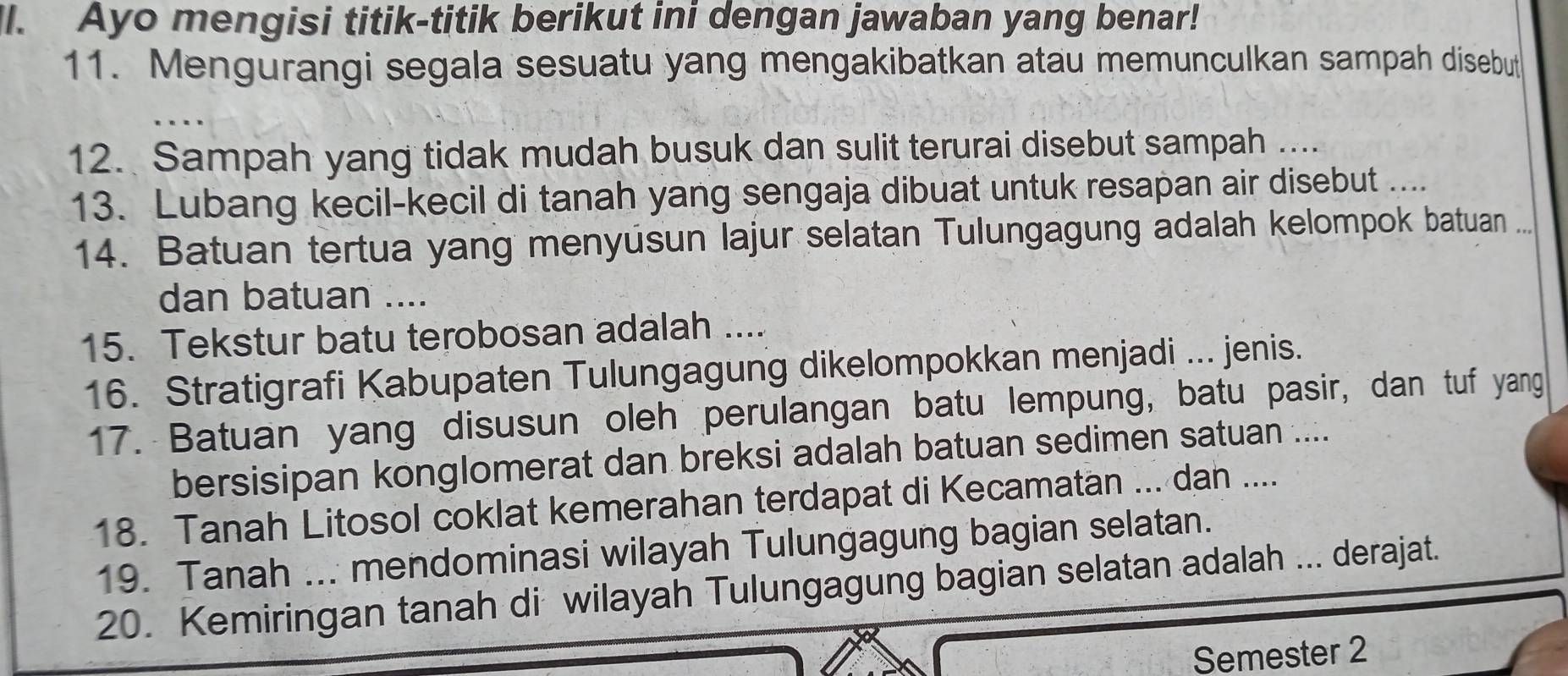 Ayo mengisi titik-titik berikut ini dengan jawaban yang benar! 
11. Mengurangi segala sesuatu yang mengakibatkan atau memunculkan sampah disebut 
12. Sampah yang tidak mudah busuk dan sulit terurai disebut sampah .... 
13. Lubang kecil-kecil di tanah yang sengaja dibuat untuk resapan air disebut .... 
14. Batuan tertua yang menyusun lajur selatan Tulungagung adalah kelompok batuan ... 
dan batuan .... 
15. Tekstur batu terobosan adalah .... 
16. Stratigrafi Kabupaten Tulungagung dikelompokkan menjadi ... jenis. 
17. Batuan yang disusun oleh perulangan batu lempung, batu pasir, dan tuf yang 
bersisipan konglomerat dan breksi adalah batuan sedimen satuan .... 
18. Tanah Litosol coklat kemerahan terdapat di Kecamatan ... dan .... 
19. Tanah ... mendominasi wilayah Tulungagung bagian selatan. 
20. Kemiringan tanah di wilayah Tulungagung bagian selatan adalah ... derajat. 
Semester 2