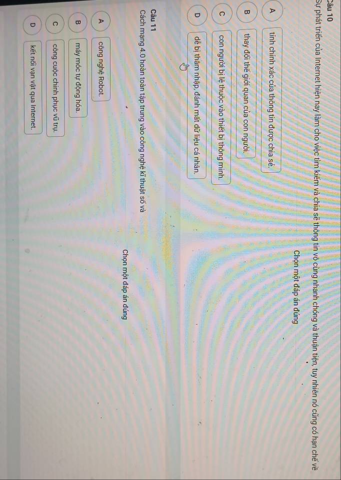 Sự phát triển của Internet hiện nay làm cho việc tìm kiếm và chia sẽ thông tin vô cùng nhanh chóng và thuận tiện, tuy nhiên nó cũng có hạn chế về
Chọn một đáp án đúng
A tính chính xác của thông tin được chia sẻ.
B thay đổi thế giới quan của con người.
C con người bị lệ thuộc vào thiết bị thông minh.
D dễ bị thâm nhập, đánh mất dữ liệu cá nhân.
Câu 11
Cách mạng 4.0 hoàn toàn tập trung vào công nghệ kĩ thuật số và
Chọn một đáp án đúng
A công nghệ Robot.
B máy móc tự động hóa.
C công cuộc chinh phục vũ trụ.
D kết nối vạn vật qua Internet.