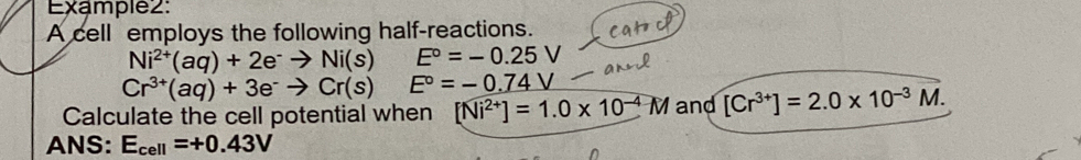 Example2: 
A cell employs the following half-reactions.
Ni^(2+)(aq)+2e^-to Ni(s)E°=-0.25V
Cr^(3+)(aq)+3e^-to Cr(s)E°=-0.74V
Calculate the cell potential when [Ni^(2+)]=1.0* 10^(-4)M and [Cr^(3+)]=2.0* 10^(-3)overline M. 
ANS: E_cell=+0.43V