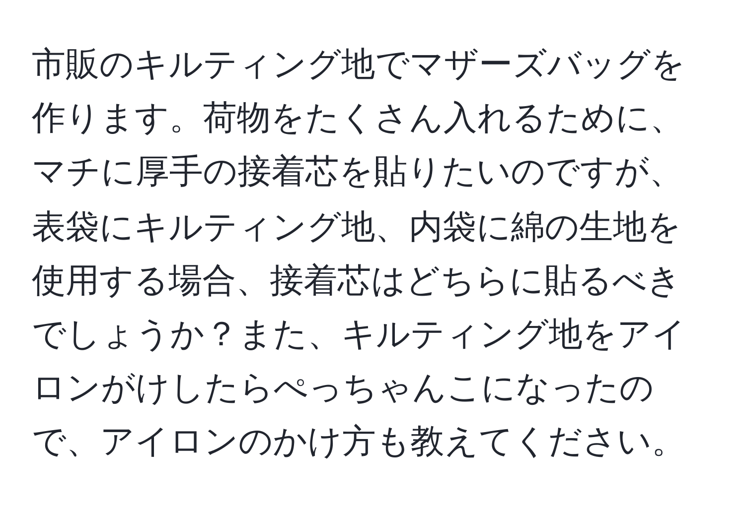 市販のキルティング地でマザーズバッグを作ります。荷物をたくさん入れるために、マチに厚手の接着芯を貼りたいのですが、表袋にキルティング地、内袋に綿の生地を使用する場合、接着芯はどちらに貼るべきでしょうか？また、キルティング地をアイロンがけしたらぺっちゃんこになったので、アイロンのかけ方も教えてください。