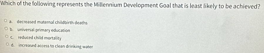 Which of the following represents the Millennium Development Goal that is least likely to be achieved?
a. decreased maternal childbirth deaths
b. universal primary education
c. reduced child mortality
d. increased access to clean drinking water