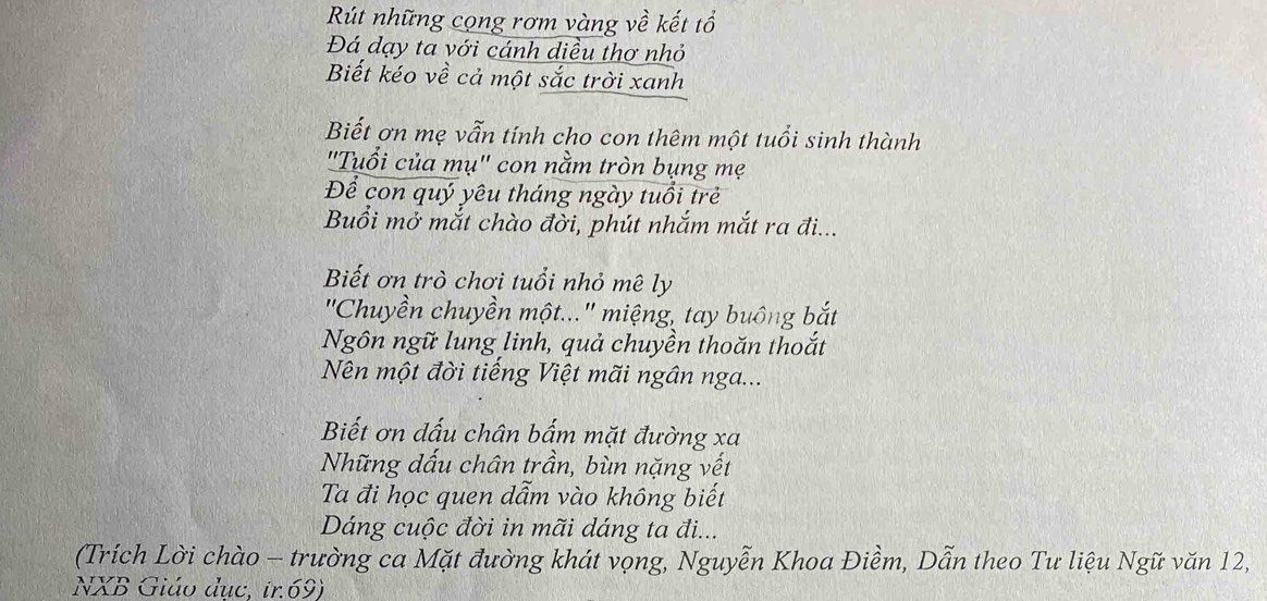 Rút những cọng rơm vàng về kết tổ 
Đá dạy ta với cánh diều thơ nhỏ 
Biết kéo về cả một sắc trời xanh 
Biết ơn mẹ vẫn tính cho con thêm một tuổi sinh thành 
''Tuổi của mụ'' con nằm tròn bụng mẹ 
Để con quý yêu tháng ngày tuổi trẻ 
Buổi mở mắt chào đời, phút nhắm mắt ra đi... 
Biết ơn trò chơi tuổi nhỏ mê ly 
''Chuyền chuyền một...'' miệng, tay buông bắt 
Ngôn ngữ lung linh, quả chuyền thoăn thoắt 
Nên một đời tiếng Việt mãi ngân nga... 
Biết ơn dấu chân bấm mặt đường xa 
Những dấu chân trần, bùn nặng vết 
Ta đi học quen dẫm vào không biết 
Dáng cuộc đời in mãi dáng ta đi... 
(Trích Lời chào - trường ca Mặt đường khát vọng, Nguyễn Khoa Điềm, Dẫn theo Tư liệu Ngữ văn 12, 
NXB Giáo dục, ir. 69)