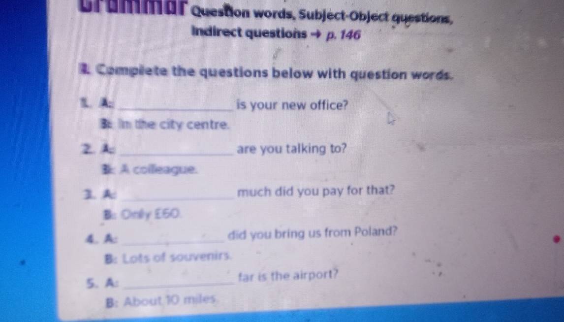 Grummar question words, Subject-Object questions,
Indirect questions → p. 146
1 Complete the questions below with question words.
1. A:_ is your new office?
B m the city centre.
2. A _are you talking to?
B: A colleague.
3. A _much did you pay for that?
B: Only £50.
4. A:_ did you bring us from Poland?
B: Lots of souvenirs.
5. A: _far is the airport?
B: About 10 miles.