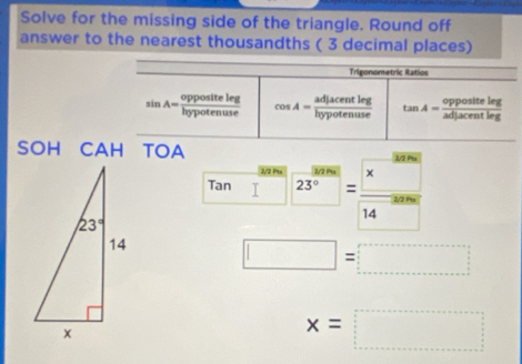 Solve for the missing side of the triangle. Round off
answer to the nearest thousandths ( 3 decimal places)
Trigonometric Ratios
sin A= oppositeleg/hypotenuse  cos A= adjacentleg/hypotenuse  tan A= oppositeleg/adjacentleg 
SOH CAH TOA
Tan □ 23^(frac 3000)=beginarrayr 383000 14^(-3000)
□ =□
x=□