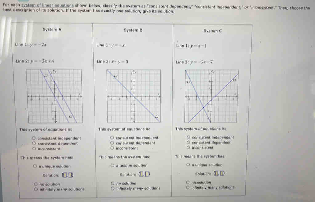 For each system of linear equations shown below, classify the system as "consistent dependent," "consistent independent," or "inconsistent." Then, choose the
best description of its solution. If the system has exactly one solution, give its solution.
System A System B System C
Line 1: y=-2x Line 1: y=-x Line 1: y=x-1
Line 2:y=-2x+4 Line 2;x+y=0 Line 2: y=-2x-7

This system of equations is: This system of equations is: This system of equations is:
consistent independent consistent independent consistent independent
consistent dependent consistent dépendent consistent dependent
inconsistent inconsistent inconsistent
This means the systam has: This means the system has: This means the system has:
a unique solution a unique solution a unique solution
Solution: □ □ Salutions ( . □ D Solution:
no solution no solution no solution
infinitaly many solutions infinitely many solutions infinitaly many solutions