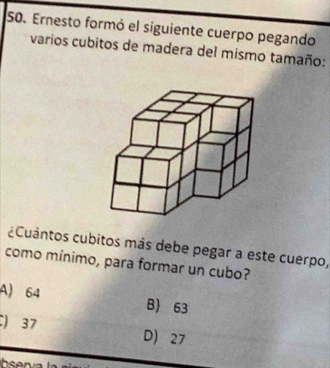 Ernesto formó el siguiente cuerpo pegando
varios cubitos de madera del mismo tamaño:
¿Cuántos cubitos más debe pegar a este cuerpo,
como mínimo, para formar un cubo?
A) 64
B) 63
) 37 D 27