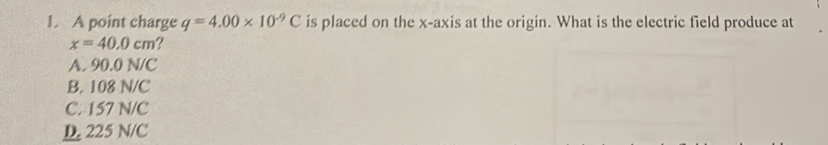 A point charge q=4.00* 10^(-9)C is placed on the x-axis at the origin. What is the electric field produce at
x=40.0cm ?
A. 90.0 N/C
B. 108 N/C
C. 157 N/C
D. 225 N/C