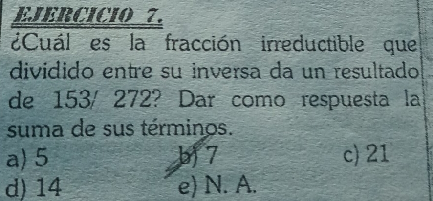 ¿Cuál es la fracción irreductible que
dividido entre su inversa da un resultado
de 153/ 272? Dar como respuesta la
suma de sus términos.
a) 5 b) 7 c) 21
d) 14 e) N. A.