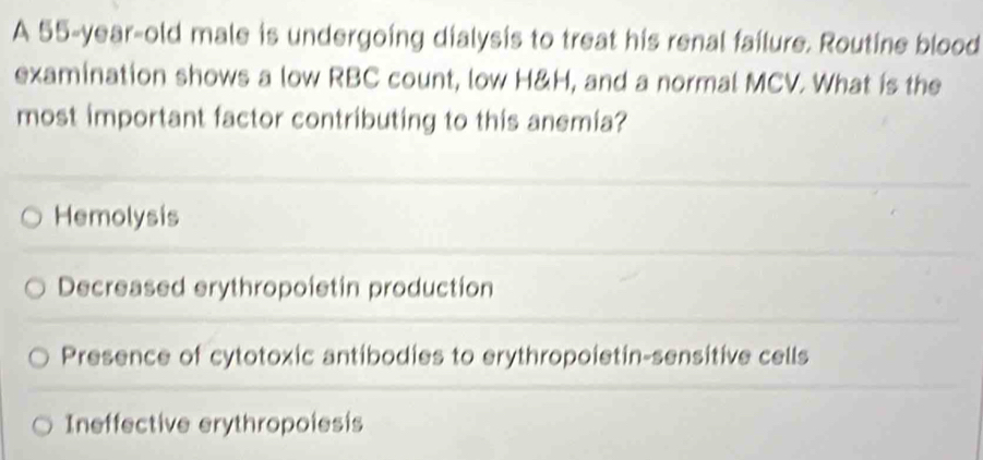 A 55-year-old male is undergoing dialysis to treat his renal failure. Routine blood
examination shows a low RBC count, low H&H, and a normal MCV. What is the
most important factor contributing to this anemia?
Hemolysis
Decreased erythropoietin production
Presence of cytotoxic antibodies to erythropoietin-sensitive cells
Ineffective erythropoiesis