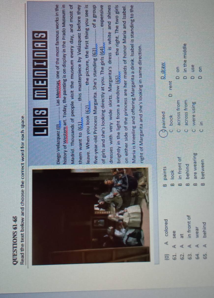 Read the text bellow and choose the correct word for each space.
L : ; 
Diego Velazquez (Q),_ Las Meninas, one of the most famous works in the
history of Westem art. Today, the painting is on display in the Prado Museum in
Madrid. Thousands of people visit the museum every day, and most of
them want to (61)_ this masterpiece by Velázquez before they
leave. When you look (62)_ the picture, the first thing you see is
five-year-old Princess Margarita. She's standing (63)_ . of a group
of girls and she's looking directly at you. The girls (64)_ expensive
dresses with very wide skirts. Margarita's dress is white and shines
brightly in the light from a window (65)_ the right. The two girls
on either side of the princess are her maids of honor Maria and Isabel.
Maria is kneeling and offering Margarita a drink. Isabel is standing to the
right of Margarita and she's looking in same direction.
(0) A colored B paints painted Rudranx
61. A see B look C book D rent
62. A at B in front of C across from D on
63. A in front of B behind C across from D in the middle
64. A wear B are wearing C were using D use
C in
65. A behind B between D on