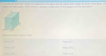 Consider the lines that contain the segments in the figure and the planes that contain the faces of the figure. Al
angles are right angles. Which line(s) or plane(s) contain point N and appear to fit the description?
plane(s) paralel to plane LMQ
Plane JKL Plane KLl^,
Plane /KN Plane overline NPQ
Piane Plane NPK