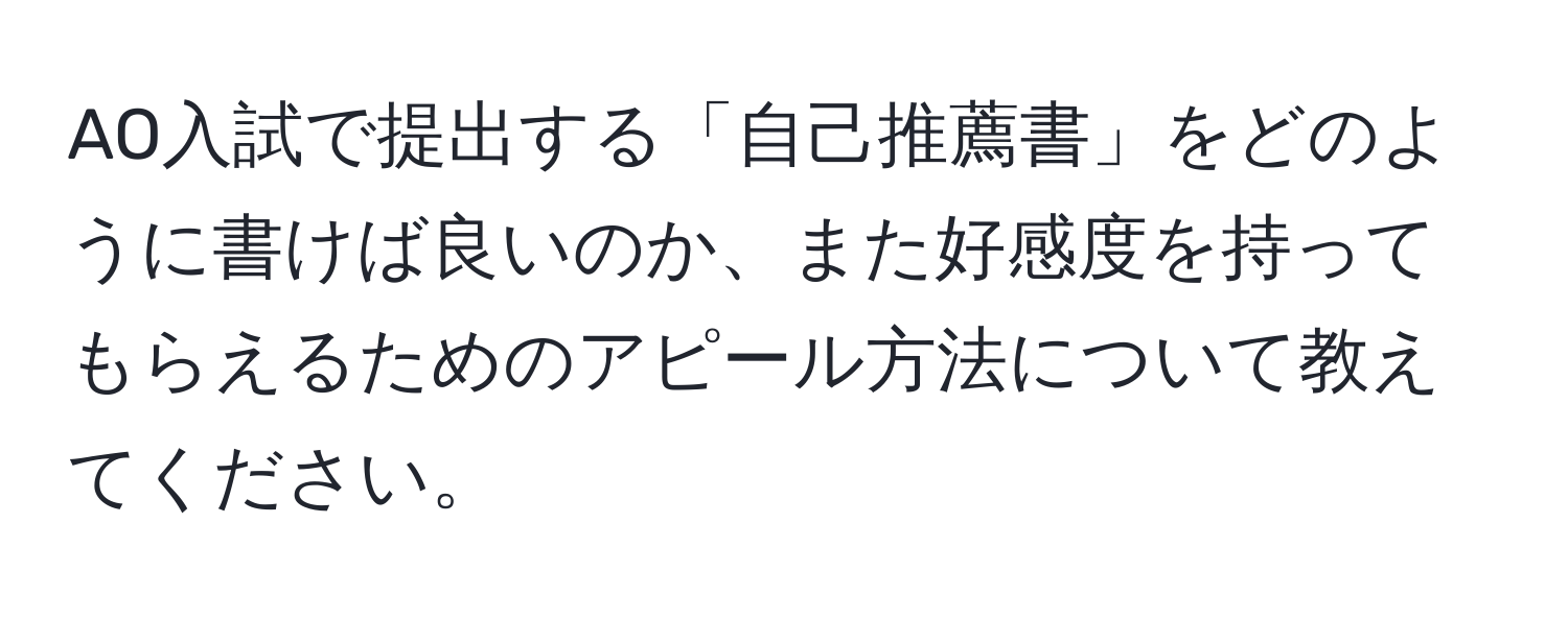 AO入試で提出する「自己推薦書」をどのように書けば良いのか、また好感度を持ってもらえるためのアピール方法について教えてください。