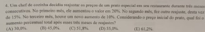 Um chef de cozinha decidiu reajustar os preços de um prato especial em seu restaurante durante três meses
consecutivos. No primeiro mês, ele aumentou o valor em 20%. No segundo mês, fez outro reajuste, desta vez
de 15%. No terceiro mês, houve um novo aumento de 10%. Considerando o preço inicial do prato, qual foi o
aumento percentual total após esses três meses de reajustes?
(A) 30,0%. (B) 45,0%. (C) 51,8%. (D) 55,0%. (E) 61,2%.