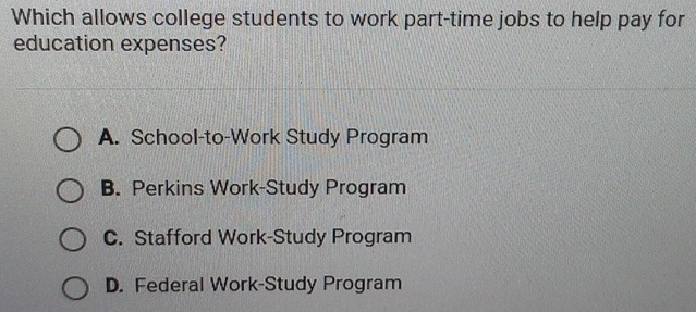 Which allows college students to work part-time jobs to help pay for
education expenses?
A. School-to-Work Study Program
B. Perkins Work-Study Program
C. Stafford Work-Study Program
D. Federal Work-Study Program