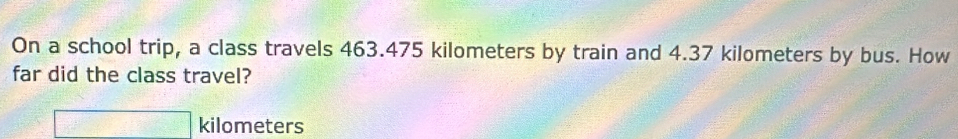 On a school trip, a class travels 463.475 kilometers by train and 4.37 kilometers by bus. How 
far did the class travel?
kilometers