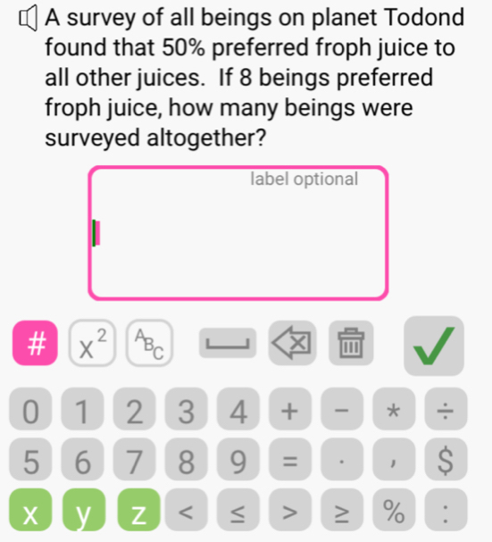 A survey of all beings on planet Todond 
found that 50% preferred froph juice to 
all other juices. If 8 beings preferred 
froph juice, how many beings were 
surveyed altogether? 
label optional 
# X^(2^A^C) J 
0 1 2 3 4 + * ÷
5 6 7 8 9 = 1 S
X y Z < ≤ > ≥ % .