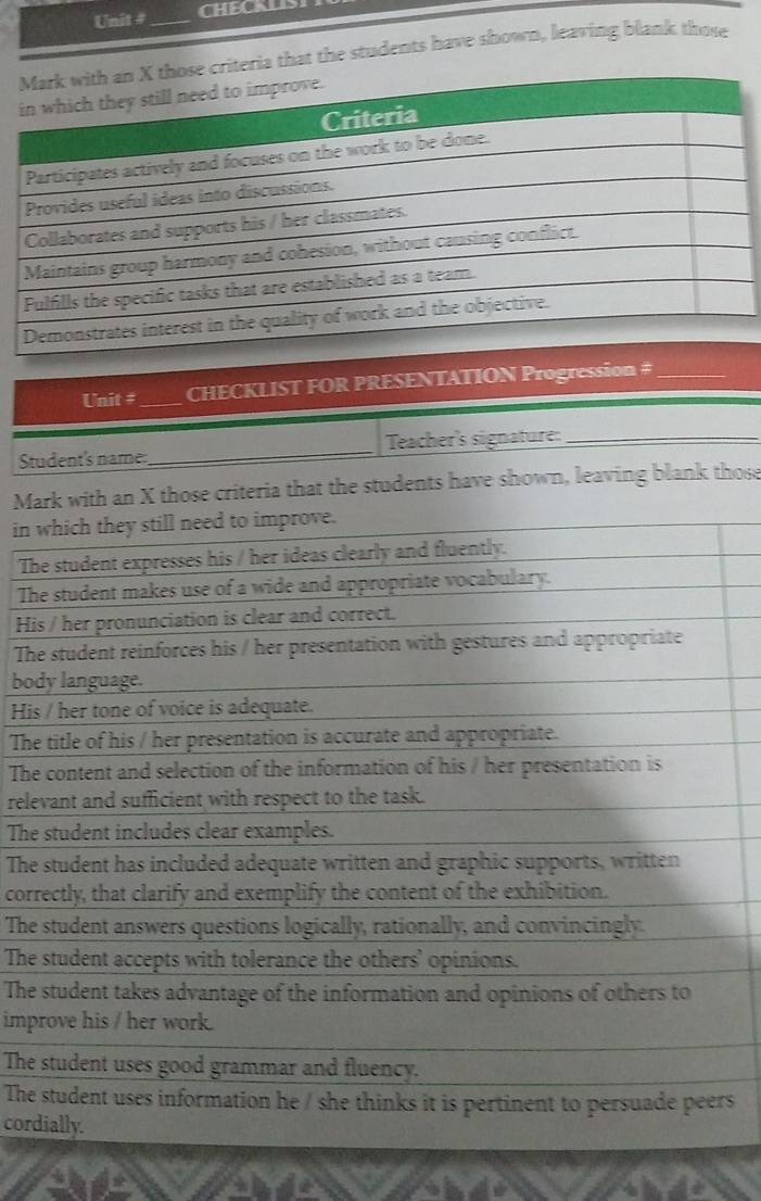 Unit # _CHECKLIS 
criteria that the students have shown, leaving blank those 
Unit # _CHECKLIST FOR PRESENTATION Progression #_ 
Student's name:_ Teacher's signature:_ 
Mark with an X those criteria that the students have shown, leaving blank those 
in which they still need to improve. 
The student expresses his / her ideas clearly and fluently. 
The student makes use of a wide and appropriate vocabulary. 
His / her pronunciation is clear and correct. 
The student reinforces his / her presentation with gestures and appropriate 
body language. 
His / her tone of voice is adequate. 
The title of his / her presentation is accurate and appropriate. 
The content and selection of the information of his / her presentation is 
relevant and sufficient with respect to the task. 
The student includes clear examples. 
The student has included adequate written and graphic supports, written 
correctly, that clarify and exemplify the content of the exhibition. 
The student answers questions logically, rationally, and convincingly. 
The student accepts with tolerance the others' opinions. 
The student takes advantage of the information and opinions of others to 
improve his / her work. 
The student uses good grammar and fluency. 
The student uses information he / she thinks it is pertinent to persuade peers 
cordially.