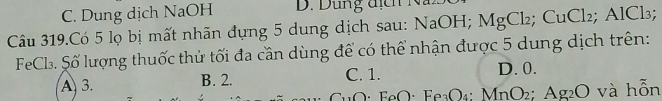 C. Dung dịch NaOH D. Dung địch Na
Câu 319.Có 5 lọ bị mất nhãn đựng 5 dung dịch sau: NaOH; M MgCl_2; CuCl_2; AlCl_3;
FeCl. Số lượng thuốc thử tối đa cần dùng để có thể nhận được 5 dung dịch trên:
A 3. B. 2. C. 1.
D. 0.
O· FeO· Fe_3O_4 : MnO_2; Ag_2O và hỗn