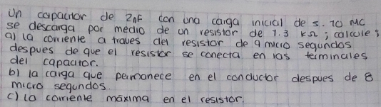 in capactor de 2nF can ana carga inicial de s. T0 MC 
se descarga por medio de un resistor de 1. 3 k2; calcule? 
a) (0 corriente a traves del resistor de 9 micio segundos 
despues de gue el resistor se conecta en ios terminales 
del capactor. 
b) la caiga gue permonece en el conductor despues de 8
micro segundos. 
() (a coriente maxima en el resistor.