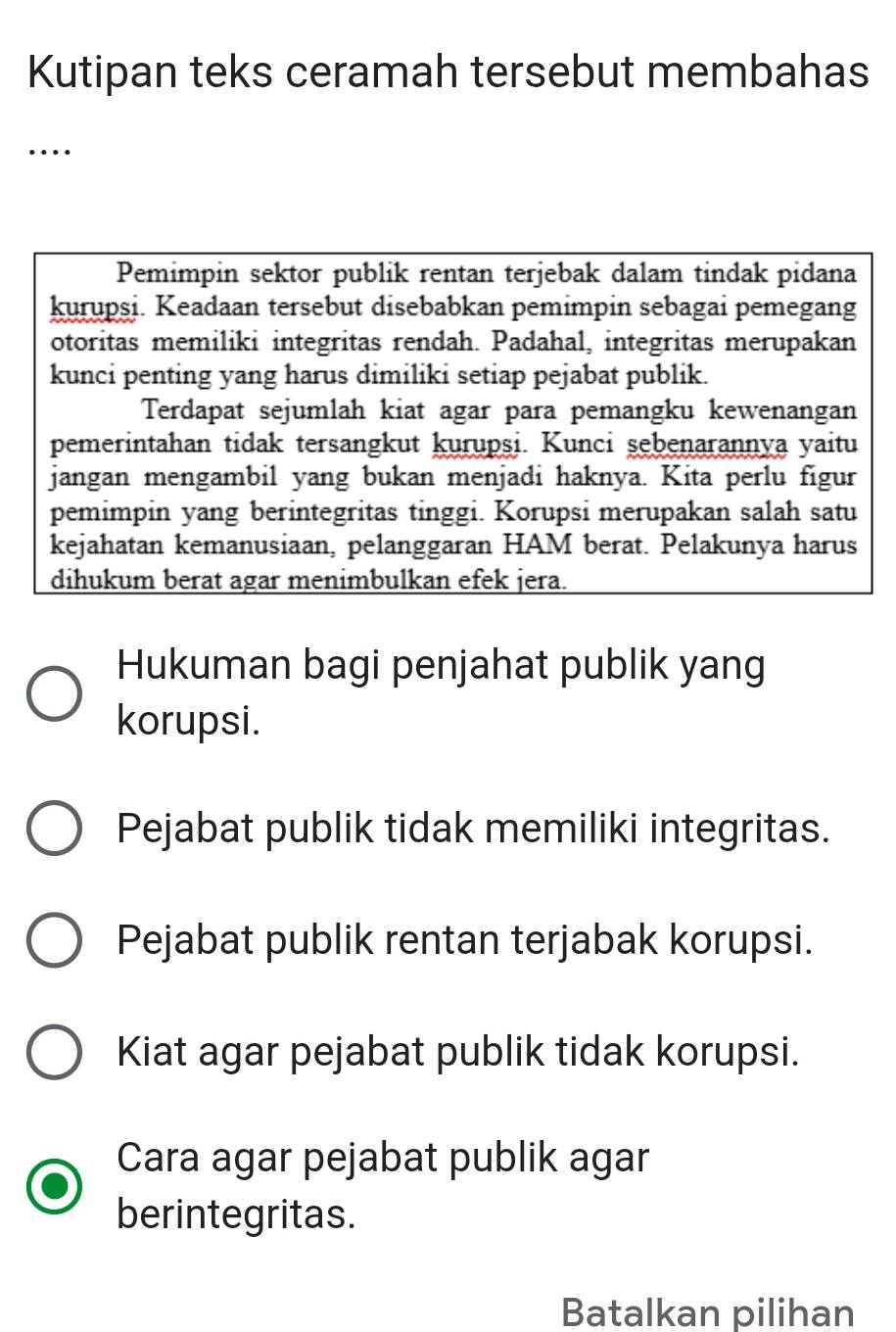 Kutipan teks ceramah tersebut membahas
…
Pemimpin sektor publik rentan terjebak dalam tindak pidana
kurupsi. Keadaan tersebut disebabkan pemimpin sebagai pemegang
otoritas memiliki integritas rendah. Padahal, integritas merupakan
kunci penting yang harus dimiliki setiap pejabat publik.
Terdapat sejumlah kiat agar para pemangku kewenangan
pemerintahan tidak tersangkut kurupsi. Kunci sębenarannya yaitu
jangan mengambil yang bukan menjadi haknya. Kita perlu figur
pemimpin yang berintegritas tinggi. Korupsi merupakan salah satu
kejahatan kemanusiaan, pelanggaran HAM berat. Pelakunya harus
dihukum berat agar menimbulkan efek jera.
Hukuman bagi penjahat publik yang
korupsi.
Pejabat publik tidak memiliki integritas.
Pejabat publik rentan terjabak korupsi.
Kiat agar pejabat publik tidak korupsi.
Cara agar pejabat publik agar
berintegritas.
Batalkan pilihan