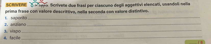 SCRIVERE ) in copia Scrivete due frasi per ciascuno degli aggettivi elencati, usandoli nella 
prima frase con valore descrittivo, nella seconda con valore distintivo. 
1. saporito_ 
2. anziano_ 
3. vispo 
_ 
4. facile 
_ 
/ 8