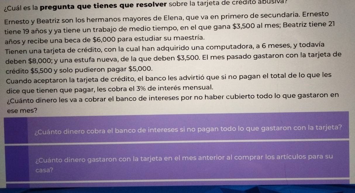 ¿Cuál es la pregunta que tienes que resolver sobre la tarjeta de crédito abusiva. 
Ernesto y Beatriz son los hermanos mayores de Elena, que va en primero de secundaria. Ernesto 
tiene 19 años y ya tiene un trabajo de medio tiempo, en el que gana $3,500 al mes; Beatriz tiene 21
años y recibe una beca de $6,000 para estudiar su maestría. 
Tienen una tarjeta de crédito, con la cual han adquirido una computadora, a 6 meses, y todavía 
deben $8,000; y una estufa nueva, de la que deben $3,500. El mes pasado gastaron con la tarjeta de 
crédito $5,500 y solo pudieron pagar $5,000. 
Cuando aceptaron la tarjeta de crédito, el banco les advirtió que si no pagan el total de lo que les 
dice que tienen que pagar, les cobra el 3% de interés mensual. 
¿Cuánto dinero les va a cobrar el banco de intereses por no haber cubierto todo lo que gastaron en 
ese mes? 
¿Cuánto dinero cobra el banco de intereses si no pagan todo lo que gastaron con la tarjeta? 
¿Cuánto dinero gastaron con la tarjeta en el mes anterior al comprar los artículos para su 
casa?