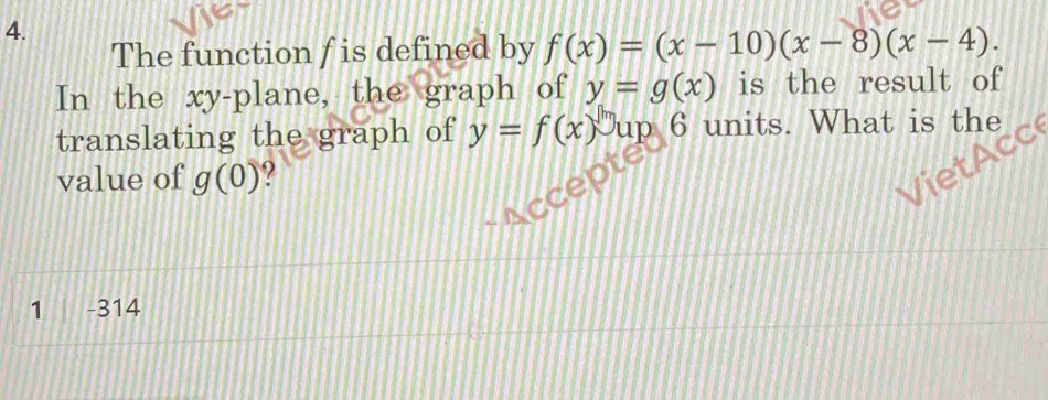 The function f is defined by f(x)=(x-10)(x-8)(x-4). 
In the xy -plane, the graph of y=g(x) is the result of 
translating the graph of y=f(x)^mu p 6 units. What is the 
value of g(0)
1 -314