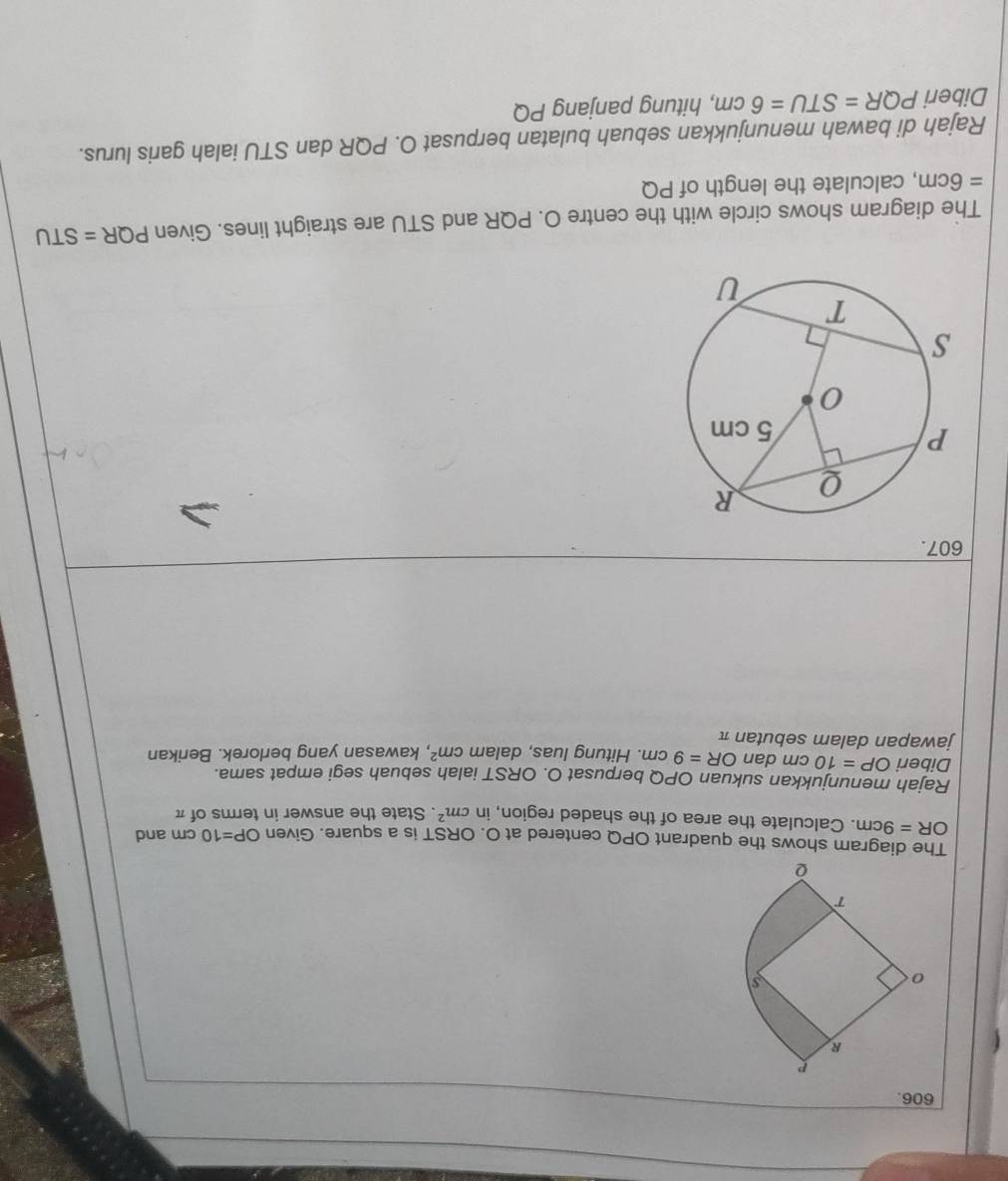 The diagram shows the quadrant OPQ centered at O. ORST is a square. Given OP=10 cm and
OR=9cm. Calculate the area of the shaded region, in cm^2. State the answer in terms of π
Rajah menunjukkan sukuan OPQ berpusat O. ORST ialah sebuah segi empat sama. 
Diberi OP=10cm dan OR=9cm. Hitung luas, dalam cm^2
jawapan dalam sebutan π , kawasan yang berlorek. Berikan 
607. 
The diagram shows circle with the centre O. PQR and STU are straight lines. Given PQR=STU
=6cm , calculate the length of PQ
Rajah di bawah menunjukkan sebuah bulatan berpusat O. PQR dan STU ialah garis lurus. 
Diberi PQR=STU=6cm , hitung panjang PQ