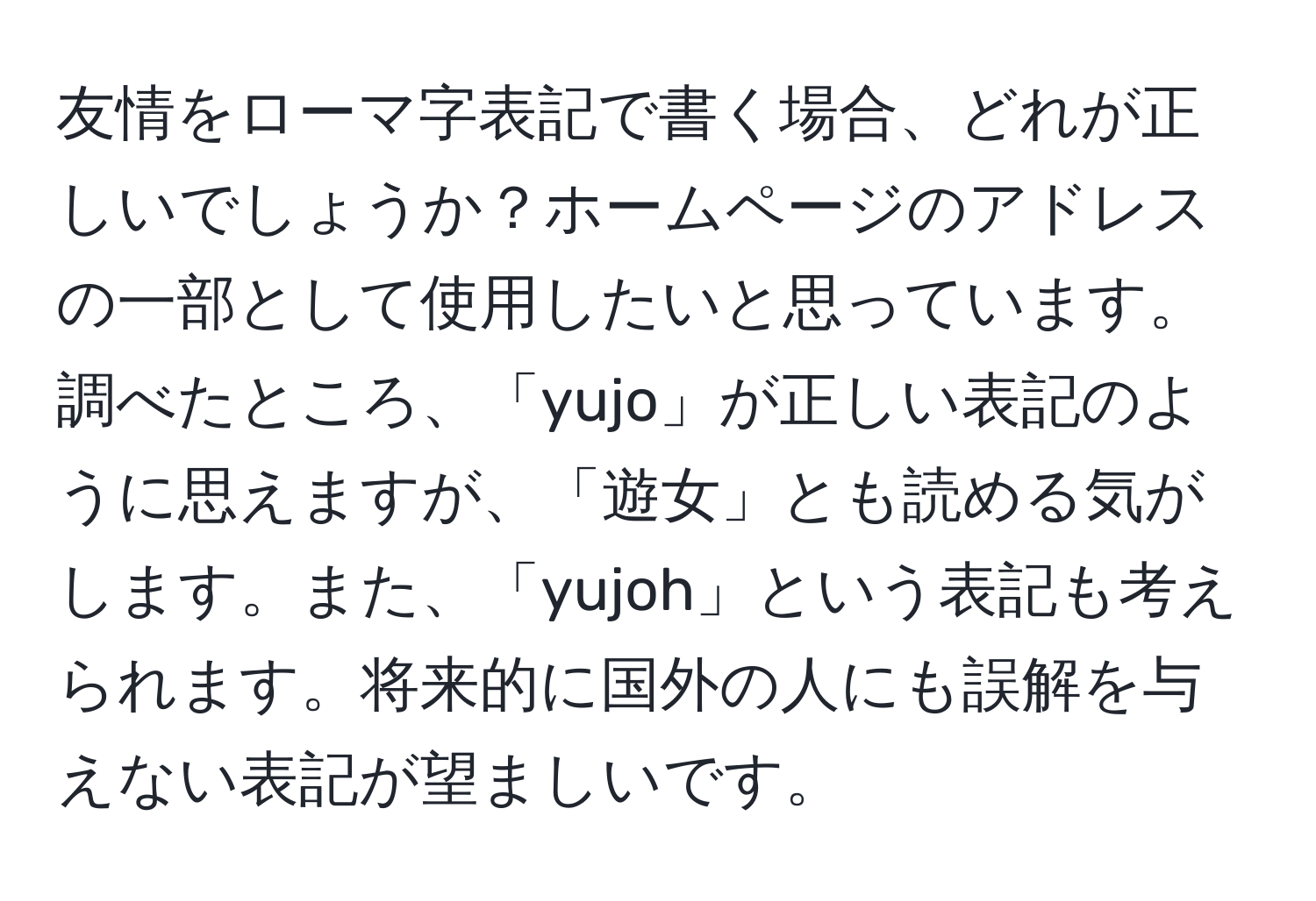 友情をローマ字表記で書く場合、どれが正しいでしょうか？ホームページのアドレスの一部として使用したいと思っています。調べたところ、「yujo」が正しい表記のように思えますが、「遊女」とも読める気がします。また、「yujoh」という表記も考えられます。将来的に国外の人にも誤解を与えない表記が望ましいです。