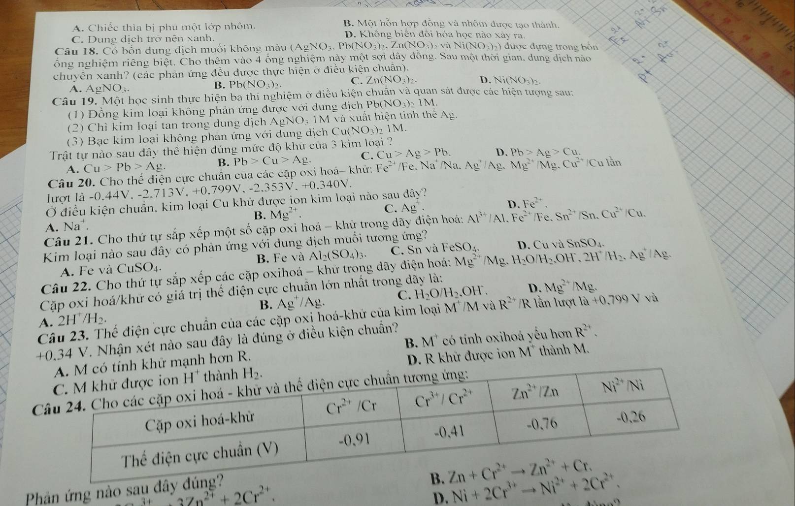 B. Một hỗn hợp đồng và nhôm được tạo thành.
A. Chiếc thìa bị phủ một lớp nhôm. D. Không biến đôi hóa học nào xây ra.
C. Dung dịch trờ nên xanh.
Câu 18. Có bốn dung dịch muối không màu (AgNO_3. b(NO_3)_2.Zn(NO_3)_2 về Ni(NO_3)_2) ) được đựng trong bốn
ống nghiệm riêng biệt. Cho thêm vào 4 ống nghiệm này một sợi dây đồng. Sau một thời gian. dung dịch nào
chuyễn xanh? (các phản ứng đều được thực hiện ở điều kiện chuân).
C. Zn(NO_3)_2. D.
A. AgNO_3.
B. Pb(NO_3)_2. Ni(NO_3)_2.
Câu 19. Một học sinh thực hiện ba thí nghiệm ở điều kiện chuẩn và quan sát được các hiện tượng sau:
(1) Đồng kim loại không phản ứng được với dung dịch Pb(NO_3)_2 1M.
(2) Chì kim loại tan trong dung dịch AgNO_31M và uất hiện tinh thê Ag.
(3) Bạc kim loại không phản ứng với dung dịch C: u(NO_3)_2 1M.
Trật tự nào sau đây thể hiện đúng mức độ khư của 3 kim loại ?
A. Cu>Pb>Ag. B. Pb>Cu>Ag. C. Cu>Ag>Pb. D. Pb>Ag>Cu.
Câu 20. Cho thế điện cực chuẩn của các cặp oxi hoá- khứ: Fe^(2+) /Fe. Na² /Na. Ag^+/Ag Mg^(2+) M g. Cu^(2+)/Cu lần
lượt là -0.44V. -2.713V, +0.799V. 9V,-2.353V.+0.340V.
Ở điều kiện chuẩn, kim loại Cu khử được jon kim loại nào sau đây?
D.
B. Mg^(2+).
C. Ag^+. Fe^(2+).
A. Na^+ Fe. Sn^(2+)/Sn.Cu^(2+)/Cu.
Câu 21. Cho thứ tự sắp xếp một số cặp oxi hoá - khứ trong dãy điện hoá: Al^(3+)/Al.Fe^(2+)
Kim loại nào sau đây có phản ứng với dung dịch muối tương ứng? D. Cu và SnSO_4.
B. Fe và Al_2(SO_4)_3.
A. Fe và CuSO_4. C. Sn và FeSO_4.
Câu 22. Cho thứ tự sắp xếp các cặp oxihoá - khử trong dãy điện hoá: Mg^(2+)/Mg 、 H_2O H_2. OH. 2H^+/H_2. .Ag/A
Cặp oxi hoá/khử có giá trị thế điện cực chuẩn lớn nhất trong dãy là:
A. 2H^+/H_2. B. Ag^+/Ag. C. H_2O/H_2.OH.
D. Mg^(2+)/Mg
Câu 23. Thế điện cực chuẩn của các cặp oxi hoá-khử của kim loại M^+/M và R^(2+)/R lần lượt 1hat a+0.799V sqrt(8)
+0,34 V. Nhận xét nào sau đây là đúng ở điều kiện chuẩn?
ử mạnh hơn R. B. M^+ có tính oxihoá yếu hơn R^(2+).
D. R khữ được ion M^+ thành M.
C
Phản ứng nào sau dây
3Zn^(2+)+2Cr^(2+).
D. Ni+2Cr^(3+)to Ni^(2+)+2Cr^(2+).