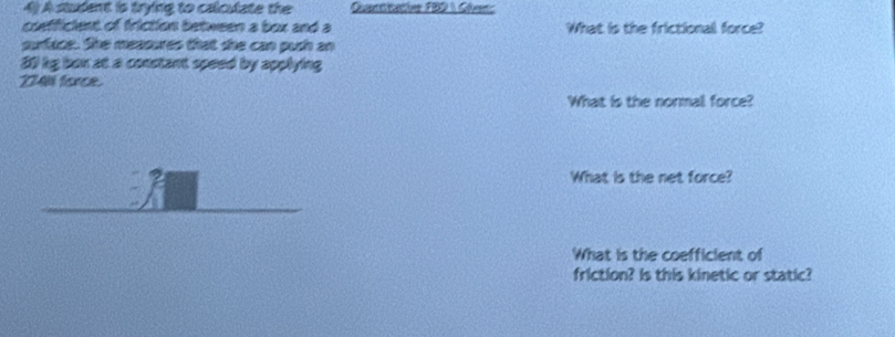 A student is trying to calculate the Quantitative FBD  Clens 
coefficient of friction between a box and a What is the frictionall force? 
surface. She measures that she can push an
20 bg box at a constant speed by applying
234 force. 
What is the normal force? 
What is the net force? 
What is the coefficient of 
friction? Is this kinetic or static?