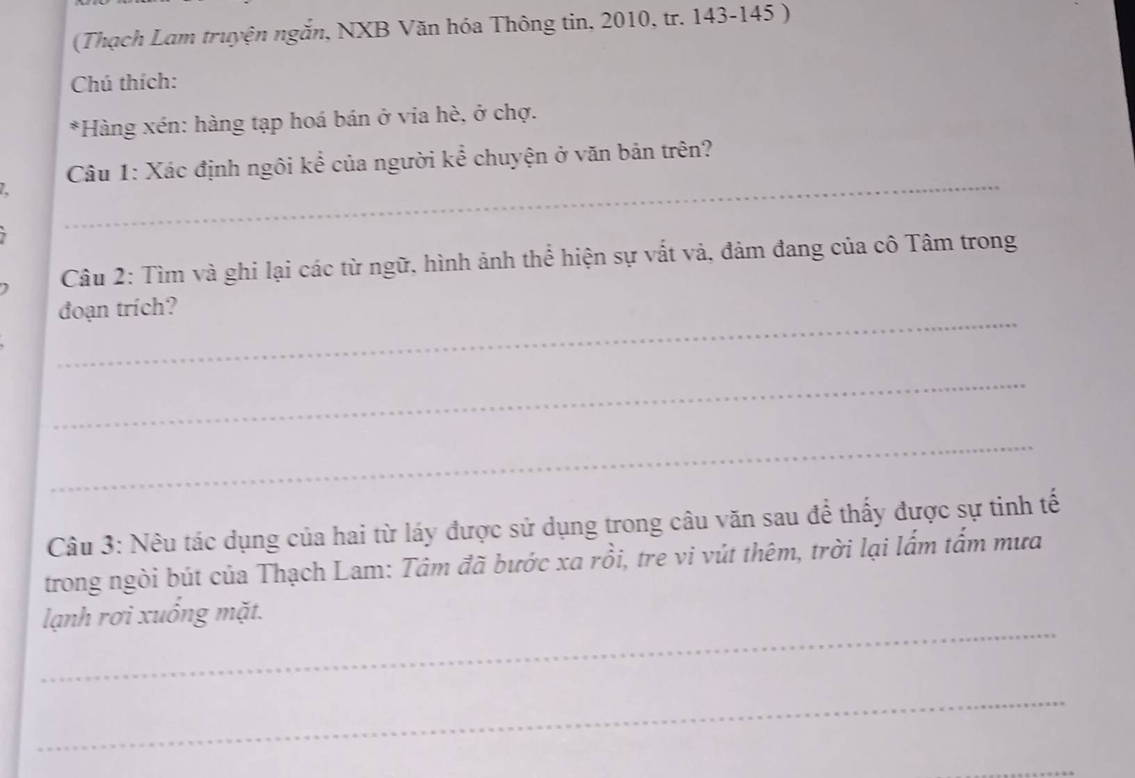 (Thạch Lam truyện ngắn, NXB Văn hóa Thông tin, 2010, tr. 143-145 ) 
Chú thích: 
*Hàng xén: hàng tạp hoá bán ở via hè, ở chợ. 
_ 
Câu 1: Xác định ngôi kể của người kể chuyện ở văn bản trên? 
Câu 2: Tìm và ghi lại các từ ngữ, hình ảnh thể hiện sự vất và, đảm đang của cô Tâm trong 
_ 
đoạn trích? 
_ 
_ 
Câu 3: Nêu tác dụng của hai từ láy được sử dụng trong câu văn sau để thấy được sự tinh tế 
trong ngòi bút của Thạch Lam: Tâm đã bước xa rồi, tre vi vút thêm, trời lại lẩm tấm mưa 
_ 
lạnh rơi xuống mặt. 
_ 
_