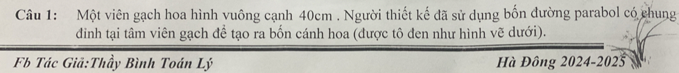 Một viên gạch hoa hình vuông cạnh 40cm. Người thiết kế đã sử dụng bốn đường parabol có chung 
đinh tại tâm viên gạch để tạo ra bốn cánh hoa (được tô đen như hình vẽ dưới). 
Fb Tác Giả:Thầy Bình Toán Lý Hà Đông 2024-2025