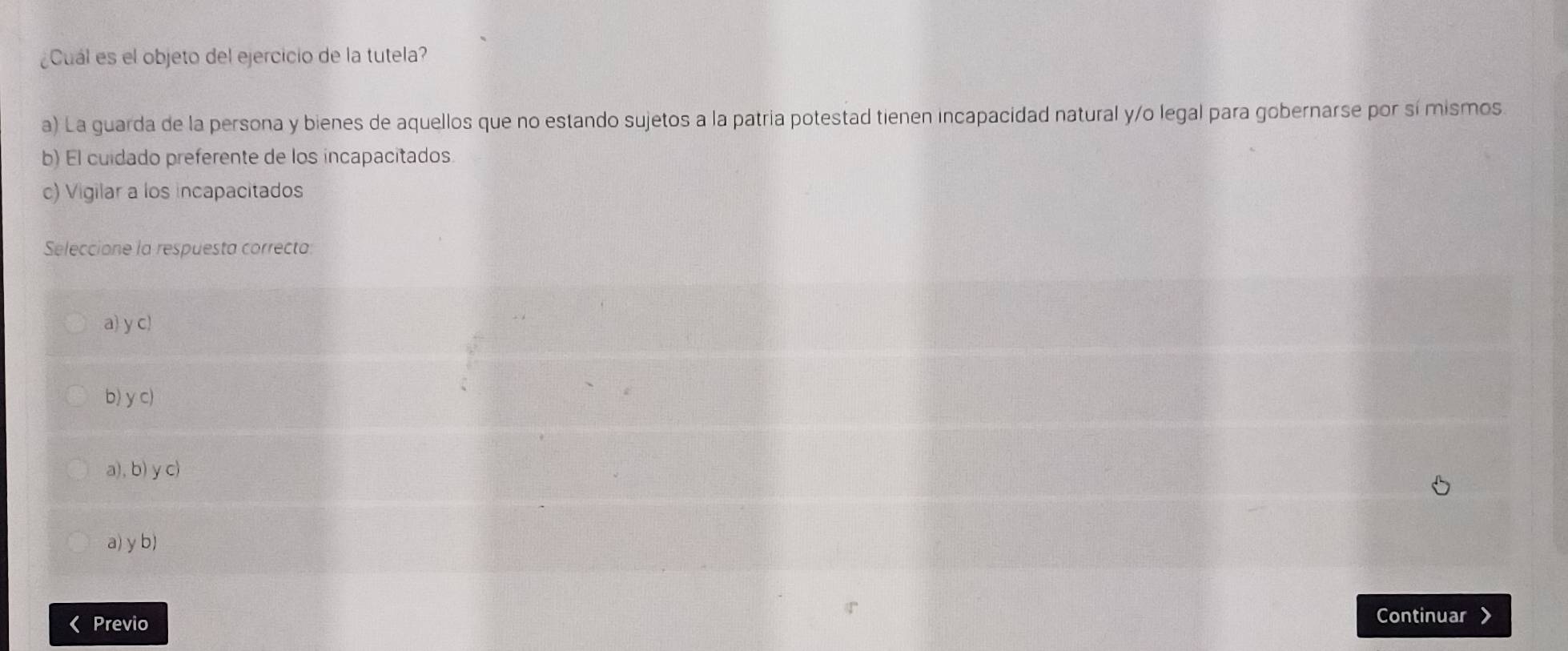 ¿Cuál es el objeto del ejercicio de la tutela?
a) La guarda de la persona y bienes de aquellos que no estando sujetos a la patria potestad tienen incapacidad natural y/o legal para gobernarse por sí mismos
b) El cuidado preferente de los incapacitados
c) Vigilar a los incapacitados
Seleccione la respuesta correcta:
a) y c)
b) y c)
a), b) y c)
a) y b)
Previo
Continuar